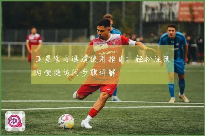 亚星官方通道使用指南：轻松注册与便捷访问步骤详解