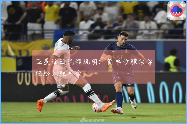 亚星注册流程说明：简单步骤助你轻松入驻平台