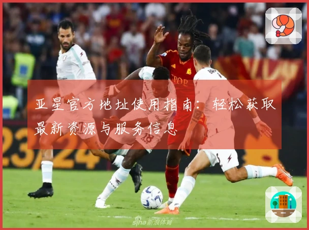 亚星官方地址使用指南：轻松获取最新资源与服务信息