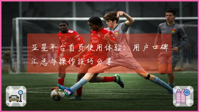 亚星平台首页使用体验：用户口碑汇总与操作技巧分享