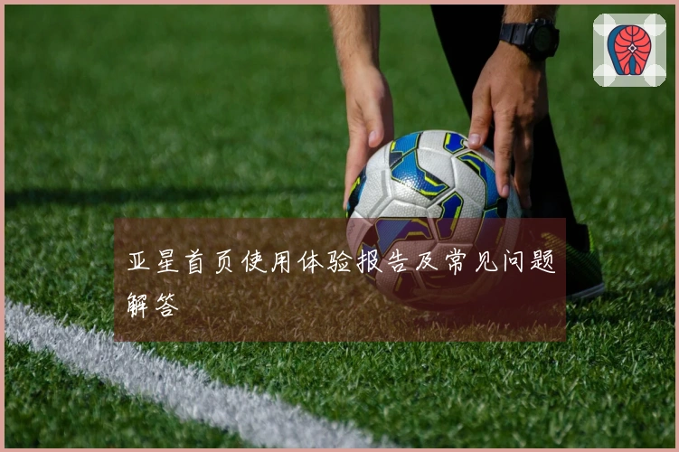 亚星首页使用体验报告及常见问题解答