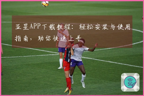 亚星APP下载教程：轻松安装与使用指南，助你快速上手